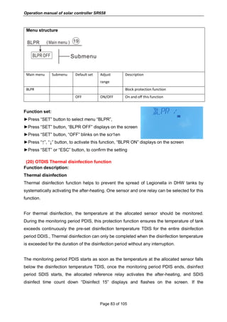 Operation manual of solar controller SR658
Page 83 of 105
Menu structure
Main menu Submenu Default set Adjust
range
Description
BLPR Block protection function
OFF ON/OFF On and off this function
Function set:
►Press “SET” button to select menu “BLPR”,
►Press “SET” button, “BLPR OFF” displays on the screen
►Press “SET” button, “OFF” blinks on the scr1en
►Press “↑”, “↓” button, to activate this function, “BLPR ON” displays on the screen
►Press “SET” or “ESC” button, to confirm the setting
(20) OTDIS Thermal disinfection function
Function description:
Thermal disinfection
Thermal disinfection function helps to prevent the spread of Legionella in DHW tanks by
systematically activating the after-heating. One sensor and one relay can be selected for this
function.
For thermal disinfection, the temperature at the allocated sensor should be monitored.
During the monitoring period PDIS, this protection function ensures the temperature of tank
exceeds continuously the pre-set disinfection temperature TDIS for the entire disinfection
period DDIS., Thermal disinfection can only be completed when the disinfection temperature
is exceeded for the duration of the disinfection period without any interruption.
The monitoring period PDIS starts as soon as the temperature at the allocated sensor falls
below the disinfection temperature TDIS, once the monitoring period PDIS ends, disinfect
period SDIS starts, the allocated reference relay activates the after-heating, and SDIS
disinfect time count down “Disinfect 15” displays and flashes on the screen. If the
 