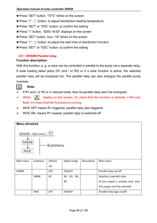 Operation manual of solar controller SR658
Page 85 of 105
►Press “SET” button, “70
o
C” blinks on the screen
►Press “↑”, “↓” button, to adjust disinfection heating temperature
►Press “SET” or “ESC” button, to confirm the setting
►Press “↑” button, “SDIS 18:00” displays on the screen
►Press “SET” button, hour “18” blinks on the screen
►Press “↑”, “↓” button, to adjust the start time of disinfection function
►Press “SET” or “ESC” button, to confirm the setting
（21）OPARR Parallel relay
Function description:
With this function, e. g. a valve can be controlled in parallel to the pump via a separate relay.
If solar loading takes place (R1 and / or R2) or if a solar function is active, the selected
parallel relay will be energized too. The parallel relay can also energize the parallel pump
inversely
Note:
 If R1 and / or R2 is in manual mode, then its parallel relay won’t be energized.
 When display on the screen, it’s mean that the function is activate, if the icon
flash, it’s mean that the functions is running.
 INVE OFF means R1 triggered, parallel reply also triggered.
 INVE ON, means R1 ceased, parallel reply is switched-off
Manu structure
Main menu Submenu Default
set
Adjust range Description Main menu
OPARR OFF ON/OFF Parallel relay on/ off
PARRE R5 R2, R3, R4,
R5
Selection a parallel relay
(if one output is already used, then
this output can’t be selected)
INVE OFF ON/OFF Parallel relay logic on/off
 