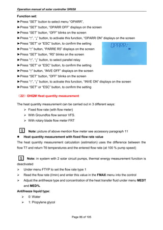 Operation manual of solar controller SR658
Page 86 of 105
Function set:
►Press “SET” button to select menu “OPARR”,
►Press “SET” button, “OPARR OFF” displays on the screen
►Press “SET” button, “OFF” blinks on the screen
►Press “↑”, “↓” button, to activate this function, “OPARR ON” displays on the screen
►Press “SET” or “ESC” button, to confirm the setting
►Press “↑” button, “PARRE R5” displays on the screen
►Press “SET” button, “R5” blinks on the screen
►Press “↑”, “↓” button, to select parallel relay
►Press “SET” or “ESC” button, to confirm the setting
►Press “↑” button, “INVE OFF” displays on the screen
►Press “SET” button, “OFF” blinks on the screen
►Press “↑”, “↓” button, to activate this function, “INVE ON” displays on the screen
►Press “SET” or “ESC” button, to confirm the setting
（22）OHQM Heat quantity measurement
The heat quantity measurement can be carried out in 3 different ways:
 Fixed flow rate (with flow meter)
 With Groundfos flow sensor VFS.
 With rotary blade flow meter FRT
Note: picture of above mention flow meter see accessory paragraph 11
 Heat quantity measurement with fixed flow rate value
The heat quantity measurement calculation (estimation) uses the difference between the
flow T7 and return T6 temperatures and the entered flow rate (at 100 % pump speed)
Note: in system with 2 solar circuit pumps, thermal energy measurement function is
deactivated
 Under menu FTYP to set the flow rate type 1
 Read the flow rate (l/min) and enter this value in the FMAX menu into the control
 Adjust the antifreeze type and concentration of the heat transfer fluid under menu MEDT
and MED%.
Antifreeze liquid type:
 0: Water
 1: Propylene glycol
 