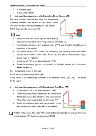 Operation manual of solar controller SR658
Page 87 of 105
 2: Ethylene glycol
 3: Tyfocol LS / G-LS
 Heat quantity measurement with Groundfos Direct Sensor VFS:
The heat quantity measurement uses the temperature
difference between flow sensor T7 and return sensor
TVFS and the flow rate transmitted by the VFS sensor.
TVFS: Groundfos Direct sensor VFS
Note:
 Sensor of flow and return pipe for heat quantity
measurement is default set in every system, it cannot be set.
 Flow checking function is only available when a VFS type Grundfos Direct Sensor is
connected to the system.
 If Grundfos sensor VFS is select for calculating heat quantity, firstly you should
activate VFS function under menu FS/GFDS, and select measurement range,
default value is 1-12L/min.
 Under menu FTYP to set flow rate type 2 (VFS)
 Select the antifreeze type and concentration of the heat transfer fluid under menu
MEDT and MED%.
T7： temperature sensor of flow pipe
TVFS: temperature sensor of return pipe
If VFS sensor is not correct to be connected to the controller, icons will blinks
on the screen
 Heat quantity measurement with Rotary blade flow Meter FRT
 Under menu FTYP to set flow rate type 3 (FRT)
 The heat quantity measurement uses the temperature
difference between flow sensor T7 and return sensor
T6 and flow rate transmitted by the flow meter FRT
 Select the antifreeze type and concentration of the
heat transfer fluid under menu MEDT and MED%.
Note: If Rotary blade flow Meter FRT is selected for calculating heat quantity, firstly you
should activate FRT function under menu FS/FRT
 