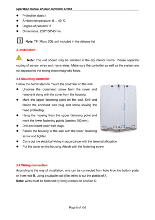 Operation manual of solar controller SR658
Page 8 of 105
 Protection class: I
 Ambient temperature: 0 ... 40 °C
 Degree of pollution: 2
 Dimensions: 208*158*43mm
Note: TF (Micro SD) isn’t included in the delivery list
3. Installation
Note: The unit should only be installed in the dry interior rooms. Please separate
routing of sensor wires and mains wires. Make sure the controller as well as the system are
not exposed to the strong electromagnetic fields.
3.1 Mounting controller
Follow the below steps to mount the controller on the wall.
 Unscrew the crosshead screw from the cover and
remove it along with the cover from the housing.
 Mark the upper fastening point on the wall. Drill and
fasten the enclosed wall plug and screw leaving the
head protruding.
 Hang the housing from the upper fastening point and
mark the lower fastening points (centers 180 mm).
 Drill and insert lower wall plugs.
 Fasten the housing to the wall with the lower fastening
screw and tighten.
 Carry out the electrical wiring in accordance with the terminal allocation
 Put the cover on the housing. Attach with the fastening screw.
3.2 Wiring connection
According to the way of installation, wire can be connected from hole A on the bottom plate
or from hole B, using a suitable tool (like knife) to cut the plastic of A.
Note: wires must be fastened by fixing clamps on position C.
 