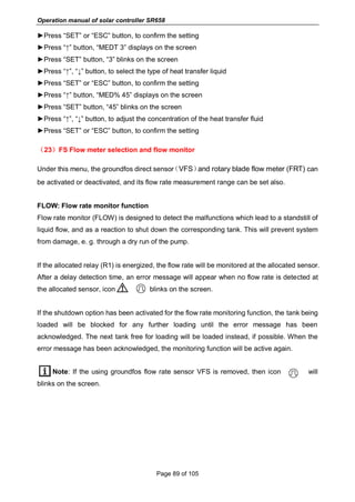 Operation manual of solar controller SR658
Page 89 of 105
►Press “SET” or “ESC” button, to confirm the setting
►Press “↑” button, “MEDT 3” displays on the screen
►Press “SET” button, “3” blinks on the screen
►Press “↑”, “↓” button, to select the type of heat transfer liquid
►Press “SET” or “ESC” button, to confirm the setting
►Press “↑” button, “MED% 45” displays on the screen
►Press “SET” button, “45” blinks on the screen
►Press “↑”, “↓” button, to adjust the concentration of the heat transfer fluid
►Press “SET” or “ESC” button, to confirm the setting
（23）FS Flow meter selection and flow monitor
Under this menu, the groundfos direct sensor（VFS）and rotary blade flow meter (FRT) can
be activated or deactivated, and its flow rate measurement range can be set also.
FLOW: Flow rate monitor function
Flow rate monitor (FLOW) is designed to detect the malfunctions which lead to a standstill of
liquid flow, and as a reaction to shut down the corresponding tank. This will prevent system
from damage, e. g. through a dry run of the pump.
If the allocated relay (R1) is energized, the flow rate will be monitored at the allocated sensor.
After a delay detection time, an error message will appear when no flow rate is detected at
the allocated sensor, icon blinks on the screen.
If the shutdown option has been activated for the flow rate monitoring function, the tank being
loaded will be blocked for any further loading until the error message has been
acknowledged. The next tank free for loading will be loaded instead, if possible. When the
error message has been acknowledged, the monitoring function will be active again.
Note: If the using groundfos flow rate sensor VFS is removed, then icon will
blinks on the screen.
 
