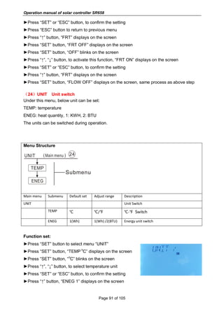 Operation manual of solar controller SR658
Page 91 of 105
►Press “SET” or “ESC” button, to confirm the setting
►Press “ESC” button to return to previous menu
►Press “↑” button, “FRT” displays on the screen
►Press “SET” button, “FRT OFF” displays on the screen
►Press “SET” button, “OFF” blinks on the screen
►Press “↑”, “↓” button, to activate this function, “FRT ON” displays on the screen
►Press “SET” or “ESC” button, to confirm the setting
►Press “↑” button, “FRT” displays on the screen
►Press “SET” button, “FLOW OFF” displays on the screen, same process as above step
（24）UNIT Unit switch
Under this menu, below unit can be set:
TEMP: temperature
ENEG: heat quantity, 1: KWH, 2: BTU
The units can be switched during operation.
Menu Structure
Main menu Submenu Default set Adjust range Description
UNIT Unit Switch
TEMP ℃ ℃/℉ ℃-℉ Switch
ENEG 1(Wh) 1(Wh) /2(BTU) Energy unit switch
Function set:
►Press “SET” button to select menu “UNIT”
►Press “SET” button, “TEMP
o
C” displays on the screen
►Press “SET” button, “
o
C” blinks on the screen
►Press “↑”, “↓” button, to select temperature unit
►Press “SET” or “ESC” button, to confirm the setting
►Press “↑” button, “ENEG 1” displays on the screen
 