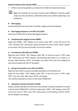 Operation manual of solar controller SR658
Page 93 of 105
 If there is any wrong operation, just reopen the controller and repeat above steps.
Note: The controller will only search the file named "SR658.bin" (firmware update
program) on the root directory of MicroSD memory card. detailed update steps, see
paragraph 8.
 Data logging
Insert the MicroSD card into the slot of controller, Logging will start immediately.
 Data logging frequency on the SD card (LOGI)
Under menu OSDC/LOGI to set the data logging frequency
 Completing data logging process (REMC)
Select menu REMC, “YES” displays on the screen, press “SET”, cursor will move to the
“YES”, and press “SET” continuously, extract card order runs, after running, “SUCC” appears
on the screen, then SD card can be taken out from the controller.
 Formatting the MicroSD card (FORM)
Select the menu FMTSD, “YES” displays, press “SET” to move the cursor to “YES”, press
“SET” continuously until “WAIT” displays, card formatting order starts to run, it lasts ca. 10
seconds, after formatting, “SUCC” will displays, the content of the card will be deleted and
card will be formatted with the FAT file system.
 Saving the parameter set on SD card (SAVE)
Select the menu SAVE to save the controller parameters on the MicroSD card.
Select the menu SAVE, “YES” displays, press “SET” to move the cursor to “YES”, press
“SET” to run save order, after saving, “SUCC” will displays.
The controller parameters are save in a file named “SR658.DAT”.
 Uploading controller parameters (LOAD)
Upload controller parameter from SD card to the controller, controller parameters are saved
in the file named “SR658.DAT” on SD card, select menu “LOAD”, “YES” displays, press “SET”
to move the cursor to “YES”, press “SET” continuously to run file loading, and then “SUCC”
will be indicated on the display.
 
