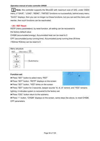 Operation manual of solar controller SR658
Page 94 of 105
Note: this controller supports the MicroSD with maximum size of 32G, under OSDC
menu, if “SAVE”、“LOAD”、“REMC”、“FMTSD” functions run successfully, behind every menu,
“SUCC” displays, then you can no longer run these functions, but you can exit this menu and
reenter, then such functions can be reactivated.
（26）RET Reset
RSTP (menu parameters): by reset function, all setting can be recovered to
the factory default value
CHQM (accumulated energy): Accumulated heat can be reset to 0
CPT (accumulated pump running time): Accumulated pump running time (R1time
/ R2time/ R3time) can be reset to 0
Menu structure
Function set:
►Press “SET” button to select menu “RST”
►Press “SET” button, “RSTP” displays on the screen
►Press “SET” button, “YES” blinks on the screen
►Press “SET” button for 3 seconds, beeper sounds “di, di, di” remind, and “YES” remains
lighting, it indicates system is recovered to the factory set.
►Press “ESC” button return to the submenu
►Press “↑” button, “CHQM” displays on the screen, same steps like above, to reset CHQM,
CPT parameters.
 