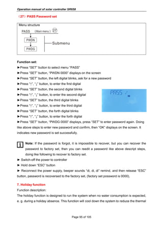 Operation manual of solar controller SR658
Page 95 of 105
（27）PASS Password set
Menu structure
Function set:
►Press “SET” button to select menu “PASS”
►Press “SET” button, “PWDN 0000” displays on the screen
►Press “SET” button, the left digital blinks, ask for a new password
►Press “↑”, “↓” button, to enter the first digital
►Press “SET” button, the second digital blinks
►Press “↑”, “↓” button, to enter the second digital
►Press “SET” button, the third digital blinks
►Press “↑”, “↓” button, to enter the third digital
►Press “SET” button, the forth digital blinks
►Press “↑”, “↓” button, to enter the forth digital
►Press “SET” button, “PWDG 0000” displays, press “SET” to enter password again. Doing
like above steps to enter new password and confirm, then “OK” displays on the screen. It
indicates new password is set successfully.
Note: If the password is forgot, it is impossible to recover, but you can recover the
password to factory set, then you can reedit a password like above descript steps,
doing like following to recover to factory set.
► Switch-off the power to controller
► Hold down “ESC” button
► Reconnect the power supply, beeper sounds “di, di, di” remind, and then release “ESC”
button, password is recoversed to the factory set, (factory set possword is 0000),
7. Holiday function
Function description:
The holiday function is designed to run the system when no water consumption is expected,
e. g. during a holiday absence. This function will cool down the system to reduce the thermal
 