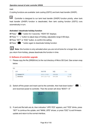 Operation manual of solar controller SR658
Page 96 of 105
load.
2 cooling functions are available: tank cooling (OSTC) and tank heat transfer (OHDP).
Controller is designed to run tank heat transfer (OHDP) function priority, when tank
heat transfer (OHDP) function is deactivated, then tank cooling function (OSTC) runs
automatically in turn.
Activated / deactivate holiday function
►Press “ " button for 3 seconds, “HDAY 05” displays.
►Press “↑”, “↓” button to adjust days of holiday, adjustable range 0-99 days.
►Press “SET” or “ESC” button, to confirm the setting
►Press “ " button again to deactivate holiday function
Note: this function is only activated when you are not at home for a longer time, when
you return from holiday, please deactivate this function in time.
8. Software of controller upgrade
1） Please copy the file (SR658.bin) to the root directory of Micro SD Card. See screen snap
below.
2) Switch-off the power and insert card to the controller, then hold down button “ ”,
and reconnect power to controller. Then the screen will show “BOOT 1.0”
3) If card and file both are ok, then indication “UPD YES” appears, and “YES” blinks, press
“SET” to continue the update, and “MANL UPD” shows, or press “ESC” to exit firmware
update and return to the normal interface.
 