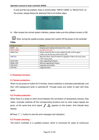 Operation manual of solar controller SR658
Page 97 of 105
If card and file has problem, there is remind either “INPUT CARD” or “INVLD FILE” on
the screen, please follow the attached FAQ to do further steps.
4) After access the normal system interface, please make sure the software version is OK.
Note: during the update process, please don’t switch-off the power to the controller
FAQs:
String on screen Reason
BOOT x.x Display boot loading information for a while
INPUT CARD No Micro SD card
INVLD FILE Please check the file in card, update the file, and try again.
make sure the format of the card is FAT.
UPD YES Blue font flash. Have firmware to upgrade in Micro SD card, press
“SET” key to start
AUTO UPD Auto upgrading firmware
MANL UPD Manual upgrading firmware
UPD SUCC Upgrade successfully
UPD FAIL Upgrade failed.
9. Protection function
9.1 Screen protection
When no any press on button for 6 minutes, screen protection is activated automatically, and
then LED background lamp is switched-off. Through press any button to light LED lamp
again.
9.2 Trouble protection
When there is a break or short circuit between the connection of temperature sensors, flow
meter, controller switches off the corresponding functions and no more output signals are
given, at the same time error signal appears on the screen. And indicate lamp
flashes.
►Press “↑” “↓” button to view the error message (red indication)
9.3 Trouble checking
The built-in controller is a qualified product, which is conceived for years of continuous
 