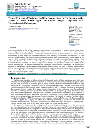 Scientific Review
ISSN(e): 2412-2599, ISSN(p): 2413-8835
Vol. 6, Issue. 7, pp: 53-61, 2020
URL: https://arpgweb.com/journal/journal/10
DOI: https://doi.org/10.32861/sr.67.53.61
Academic Research Publishing
Group
53
Original Research Open Access
Volume Fractions of Tantalum Carbides Deduced from the Ta Contents in the
Matrix of Three 1250°C–Aged Cobalt–Based Alloys; Comparison with
Thermodynamic Calculations
Patrice Berthod
Université de Lorraine, CNRS, IJL, F-54000 Nancy, France
Email: patrice.berthod@univ-lorraine.fr
Article History
Received: June 15, 2020
Revised: July 8, 2020
Accepted: July 15, 2020
Published: July 17, 2020
Copyright © 2020 ARPG &
Author
This work is licensed under
the Creative Commons
Attribution International
CC BY: Creative
Commons Attribution
License 4.0
Abstract
Some superalloys for service at high temperature under stresses are strengthened by tantalum carbides. Their creep
resistance depends on the quantity of TaC and this is the reason why it is often important to control the volume fraction
of these carbides in the microstructure. Metallographic preparation followed by electron imaging and surface fraction
measurements by image analysis is a frequent way for that. Another possibility is to deduce the mass fraction of TaC, and
after their volume fraction, from the chemical composition of the matrix when the alloys are only double–phased, on the
{matrix + TaC} type. In this work three alloys – chemically designed to be made exclusively of matrix and TaC – were
elaborated and isothermally exposed to an elevated temperature for a duration long enough to allow the alloys being at
their thermodynamic equilibria. The chemical compositions of the alloy and of its matrix were measured and the results
allowed evaluating their TaC mass fractions which were converted in volume fractions. The obtained TaC fractions were
compared to results issued from thermodynamic calculations. Good agreement was found for the three alloys, and this
allowed to exploit the used software and thermodynamic database to explore further the microstructures at the same high
temperature, notably to know the conditions on the Co, Ni, Cr, Ta and C contents to keep the {matrix + TaC} structure
and to avoid any possible partial melting.
Keywords: Co–based alloys; Elevated temperature; TaC volume fraction; Thermodynamic Calculations.
1. Introduction
Carbides were among the early first metallurgical solutions to confer sufficient mechanical properties to cast
alloys for uses at very high temperature in conditions of mechanical stresses statically or periodically applied. Since
the first alloys to be used in the hottest parts of aircraft turbines were rich in chromium to combat both high
temperature dry oxidation and corrosion by melts [1], chromium carbides – easily obtained in alloy with such a
chromium–rich chemical environment, played this useful reinforcing role [2]. With the increasing performances of
the aeronautic turbines resulting from higher operating temperatures in the combustion cans, the mechanical
resistance of superalloys reinforced by chromium carbides started to be inadequate [3]. Among the reasons of that,
there were the lack of geometrical stability of these carbides and their volume fractions lowered by the exposures at
these higher temperature levels. Beside other strengthening metallurgical ways, the carbide–strengthening solutions
started to involve new carbides, more stable at elevated temperature, TaC carbides for example. This led to cobalt–
based alloys such as Mar–M 509 for instance, in which significant fractions in TaC co–exist with chromium carbides
[4]. SM-302 [5] and WI-52 [6] are also cobalt–based superalloys containing Ta and in which MC carbides are
present in the microstructure. Directionally solidified versions of these superalloys also existed [7]. Nowadays MC
carbides in cobalt–based alloys are still under interest [8], and TaC carbides in particular [9].
The quantity of tantalum carbides on long term in a cobalt–based superalloys is one of the main factors
governing the mechanical behavior at elevated temperature. Even in case of presence of TaC with significant volume
fraction just after elaboration, the complexity of the chemical composition may induce a decrease in their quantity,
even a total disappearance of this phase in the microstructure after more or less long stay at high temperature [10]. It
can be thus of importance to test the microstructures at high temperature and to control the stabilized TaC fractions.
This may be by exploiting further X-Ray Diffraction patterns, by image analysis on metallographic samples.
In this work three alloys based on cobalt and containing TaC carbides with great fractions to candidate to high
mechanical performances at elevated temperature, were subjected to the evaluation of the remaining quantities of,
their TaC carbides, by another method, easier to use. This simply exploited the Ta contents in the matrix which, by
assuming that the tantalum quantity which is not in the matrix is necessarily involved in carbides. This allows first
knowing the mass fractions of TaC carbides and therefore their volume fraction, and if the measured Ta contents in
 