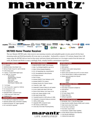 SR7005 Home Theater Receiver
          The new Marantz SR7005 audio video receiver sees stunning cosmetics and audiophile-grade circuitry paired with the latest
          streaming media and iPod functionality all in one easy to use product. Anchored by a massive 125 watt per channel class A/B
          output stage the SR7005 delivers best-in-class music and home theater performance as it leverages content from the home net-
          work, the internet and iPods to create a startlingly fresh, virtually limitless entertainment experience.
AUDIO/VIDEO CONNECTIONS                                AUDIO/VIDEO PROCESSING                                NETWORK FEATURES
   7.1 Channels                                        ANALOG DEVICES: SHARC 32-bit Processor               Ethernet port
   AM/FM/HD Radio, Sirius-Ready Tuner                  Dolby: True HD/Digital Plus&EX/Pro Logic IIz, IIx    WEB Interface
   56Tuner Presets: Group A-G: each 8 channels         Dolby: II/Virtual Speaker/Headphone                  IP-based control, system backup/restore
   6 RCA Analog inputs                                 DTS: HD Master&High Res. Audio/ES/96/24/             DLNA1.5 certified
   3 Optical, 2 Coaxial SPDIF Digital Inputs
                                                        DTS: Discrete&Matrix6.1/Neo:6/Express                Stream audio and photos from all PC’s on home network
   4/1 HDMI ver.1.4a In/Out                                                                                  vTuner Internet Radio w/ 14000 pre-loaded stations
                                                        DTS Neural Surround
           CEC (Control)                                                                                      Stream audio and photos from Internet:
           ARC(Audio Return Channel)                    Multi Ch Stereo                                                  Rhapsody
           HDMI In Stand By
                                                        Audyssey MultEQ XT Auto Calibration w/ MIC                       Pandora
           Auto Lip Sync.                                                                                                 Napster
           Deep Color, x.v.Color                        Audyssey MultEQ XT Pro (option)
                                                                                                                          Flicker
           Pass through in Standby mode                 Audyssey Dynamic EQ / Dynamic Volume                USER CONFIGURABLE FEATURES
 7.1ch Inputs                                         9 Band EQ, -20dB - +6dB                                Input Level Adjust
 7.2ch Preamp Out - support for 2 SUB Out             Independent Crossover Setting for each speaker         Input Assign (Component In/Digital In)
 3/1 Component In / Out                                Lip-sync (digital audio delay) 0-200 msec              Input Rename
 4/1 Composite In / Out                                Volume Control Setting: Limit, Power On Vol            Input Skip
 Assignable HDMI / Component inputs                                                                         
                                                        Mute Level, Display type(dB or 0-99)                    On Screen Display (TEXT)
 3 audio zones and 2 video zones                                                                           
                                                        OSD output through HDMI                                 Display Status Info.
 Headphone Out                                                                                             
 ADVANCED CONNECTIONS                                   Composite/Component to HDMI scaling up to 1080p        Software Upgradable

   Front USB input for digital iPod Connection
                                                        Composite to Component Analog up conversion            MARANTZ AUDIO ADVANTAGE
   Bluetooth Wireless Audio Transmission Capability
                                                        HDMI to HDMI scaling                                   All-discrete, 125w x 7 Class AB Output Stage

   External IR Receiver, DC Trigger supported
                                                        Assignable HDMI, Component inputs                      Hyper Dynamic Amplifier Modules (HDAM) used in preamp
   RC-5 and RS232C supported
                                                        OSD Overlay on HDMI Output                             High Current Linear Power Supply
                                                        Anchor Bay 10-bit Video Processing/Scaling             EI Core Power Transformer
                                                                                                                 Pure Direct / Source Direct
                                                                                                                 Front Bi-Amp / Speaker Assign Capability/
                                                                                                                 M-DAX (Marantz Dynamic Audio eXpander)
                                                                                                                 Fully Discrete Amplification
                                                                                                                 192kHz/24-bit Audio DACS
 