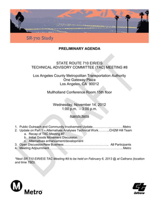 PRELIMINARY AGENDA



                      STATE ROUTE 710 EIR/EIS
           TECHNICAL ADVISORY COMMITTEE (TAC) MEETING #8

            Los Angeles County Metropolitan Transportation Authority
                             One Gateway Plaza
                           Los Angeles, CA 90012

                      Mullholland Conference Room 15th floor


                          Wednesday, November 14, 2012
                              1:00 p.m. – 3:00 p.m.
                                      Agenda Items


1. Public Outreach and Community Involvement Update.……………..…………Metro
2. Update on Part 1 – Alternatives Analyses Technical Work………..CH2M Hill Team
     a. Recap of TAC Meeting #7
     b. Initial Goods Movement Discussion
     c. Alternatives enhancement/development
3. Open Discussion/New Business…………………………………….. All Participants
4. Meeting Adjournment …………………………………………………………….. Metro


*Next SR 710 EIR/EIS TAC Meeting #9 to be held on February 6, 2013 @ at Caltrans (location
and time TBD).
 