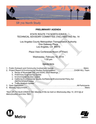 PRELIMINARY AGENDA
STATE ROUTE 710 NORTH EIR/EIS
TECHNICAL ADVISORY COMMITTEE (TAC) MEETING No. 14
Los Angeles County Metropolitan Transportation Authority
One Gateway Plaza
Los Angeles, CA 90012
Plaza View Conference Room (4thFloor)
Wednesday, February 19, 2014
1:00 pm
Agenda Items
1. Public Outreach and Community Involvement Update.……………..…….……………………Metro
2. Project Report & Environmental Studies Documentation…………………………CH2M HILL Team
a. Recap of November TAC and SOAC 2013 Meetings
b. Preliminary Engineering Update
c. Environmental Studies Update
d. California Environmental Quality Act/National Environmental Policy Act
(NEPA/CEQA)Process
e. Traffic Analysis Update
3. Open Discussion…………………………………………….…………………………….All Participants
4. Meeting Adjournment ……………………………………………………………..…………………Metro
*Next SR 710 North EIR/EIS TAC Meeting #15to be held on Wednesday,May 14, 2014 @ at
Metro(location and time TBD).

 