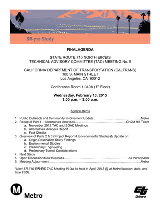 FINALAGENDA

                   STATE ROUTE 710 NORTH EIR/EIS
          TECHNICAL ADVISORY COMMITTEE (TAC) MEETING No. 9

      CALIFORNIA DEPARTMENT OF TRANSPORTATION (CALTRANS)
                       100 S. MAIN STREET
                      Los Angeles, CA 90012

                        Conference Room 1.040A (1st Floor)

                          Wednesday, February 13, 2013
                             1:00 p.m. – 3:00 p.m.

                                      Agenda Items

1. Public Outreach and Community Involvement Update.……………..…….…………………Metro
2. Recap of Part 1 – Alternatives Analyses…………………………………............CH2M Hill Team
     a. November 2012 TAC and SOAC Meetings
     b. Alternatives Analysis Report
     c. Fact Checks
3. Overview of Parts 2 & 3 (Project Report & Environmental Studies)& Update on:
     a. Origin-Destination Study Findings
     b. Environmental Studies
     c. Preliminary Engineering
     d. Preliminary Tunnel Considerations
4. Next Steps
5. Open Discussion/New Business…………………………………………….……….All Participants
6. Meeting Adjournment ……………………………………………………………..…………….Metro

*Next SR 710 EIR/EIS TAC Meeting #10to be held in April, 2013 @ at Metro(location, date, and
time TBD).
 