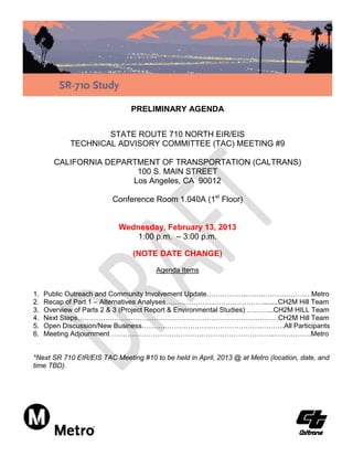 PRELIMINARY AGENDA


                    STATE ROUTE 710 NORTH EIR/EIS
            TECHNICAL ADVISORY COMMITTEE (TAC) MEETING #9

        CALIFORNIA DEPARTMENT OF TRANSPORTATION (CALTRANS)
                         100 S. MAIN STREET
                        Los Angeles, CA 90012

                         Conference Room 1.040A (1st Floor)


                           Wednesday, February 13, 2013
                               1:00 p.m. – 3:00 p.m.

                               (NOTE DATE CHANGE)
                                       Agenda Items


1.   Public Outreach and Community Involvement Update.……………..…….…………………Metro
2.   Recap of Part 1 – Alternatives Analyses……………………………………........CH2M Hill Team
3.   Overview of Parts 2 & 3 (Project Report & Environmental Studies) ………...CH2M HILL Team
4.   Next Steps……………………………………………………………………………CH2M Hill Team
5.   Open Discussion/New Business…………………………………………….……….All Participants
6.   Meeting Adjournment ……………………………………………………………..…………….Metro


*Next SR 710 EIR/EIS TAC Meeting #10 to be held in April, 2013 @ at Metro (location, date, and
time TBD).
 