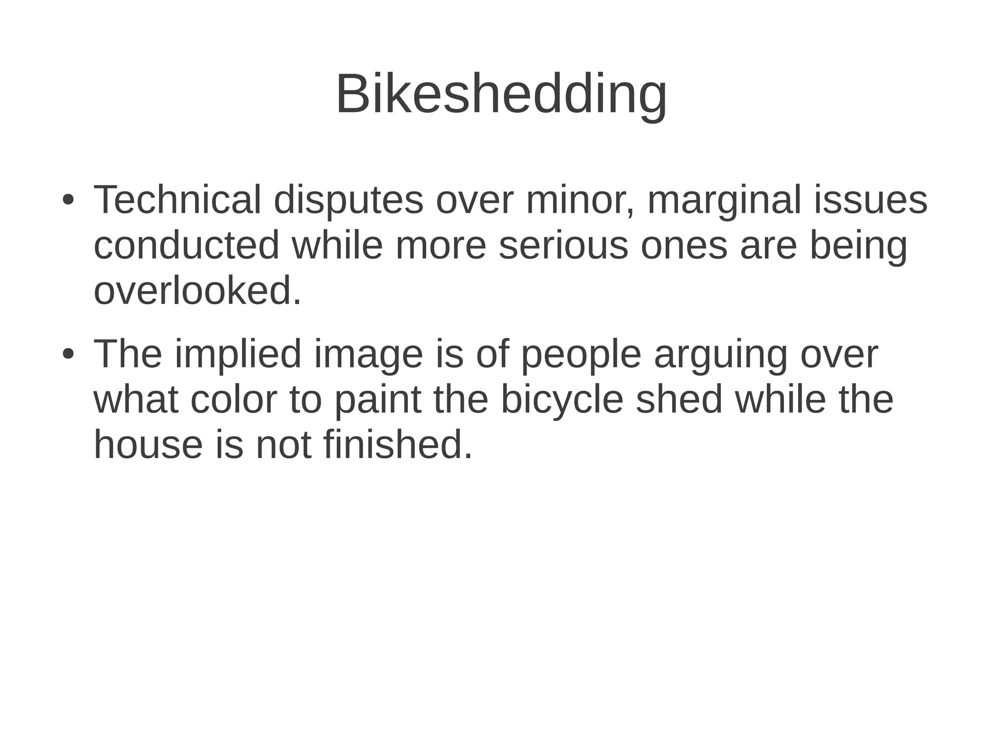 Bikeshedding
● Technical disputes over minor, marginal issues
conducted while more serious ones are being
overlooked.
● The implied image is of people arguing over
what color to paint the bicycle shed while the
house is not finished.
 