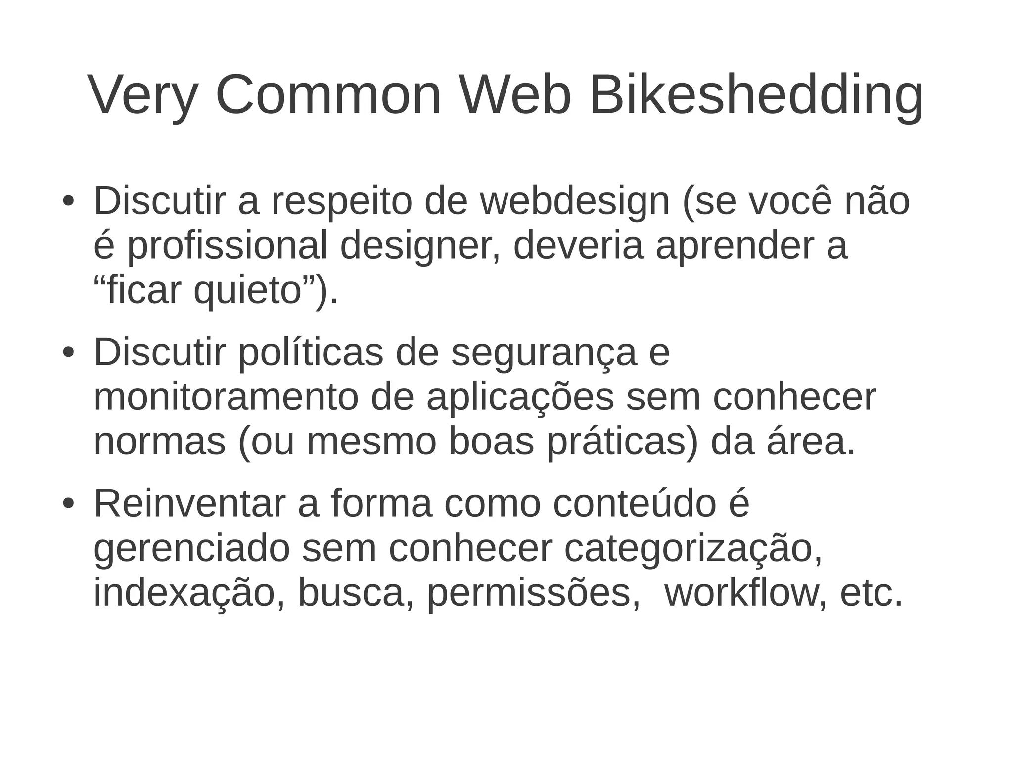 Very Common Web Bikeshedding
● Discutir a respeito de webdesign (se você não
é profissional designer, deveria aprender a
“ficar quieto”).
● Discutir políticas de segurança e
monitoramento de aplicações sem conhecer
normas (ou mesmo boas práticas) da área.
● Reinventar a forma como conteúdo é
gerenciado sem conhecer categorização,
indexação, busca, permissões, workflow, etc.
 