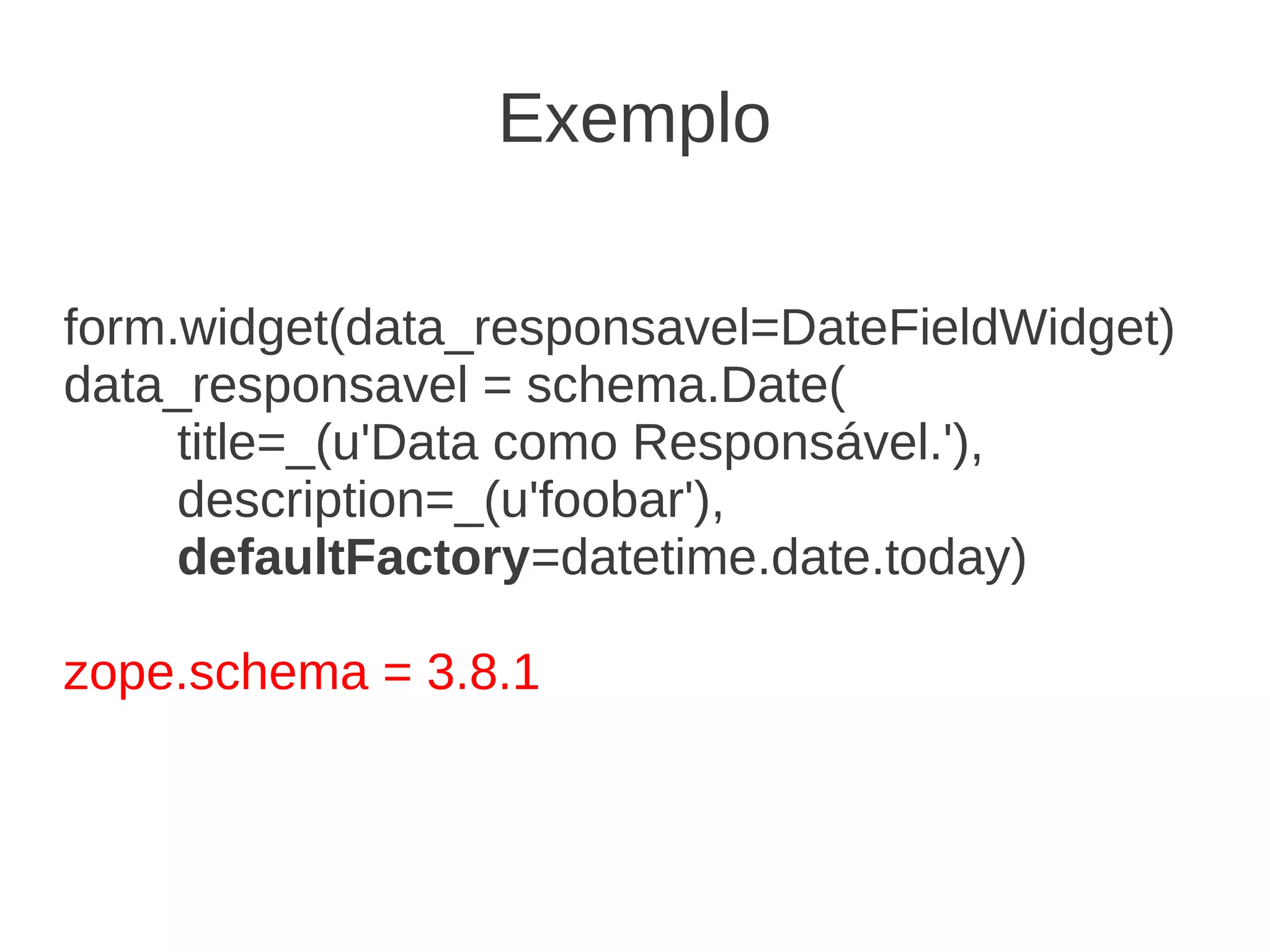 form.widget(data_responsavel=DateFieldWidget)
data_responsavel = schema.Date(
title=_(u'Data como Responsável.'),
description=_(u'foobar'),
defaultFactory=datetime.date.today)
zope.schema = 3.8.1
Exemplo
 