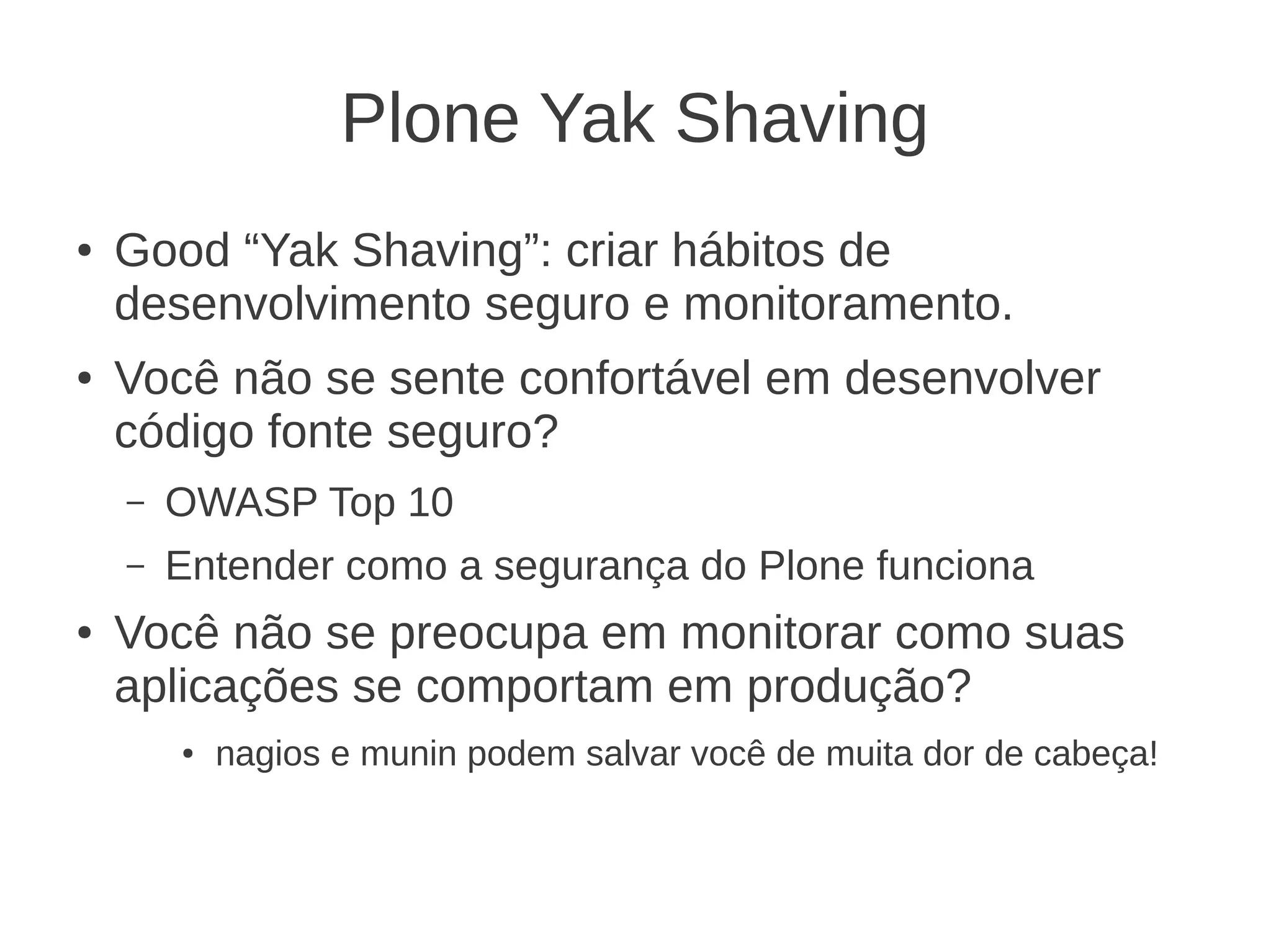 Plone Yak Shaving
● Good “Yak Shaving”: criar hábitos de
desenvolvimento seguro e monitoramento.
● Você não se sente confortável em desenvolver
código fonte seguro?
– OWASP Top 10
– Entender como a segurança do Plone funciona
● Você não se preocupa em monitorar como suas
aplicações se comportam em produção?
● nagios e munin podem salvar você de muita dor de cabeça!
 