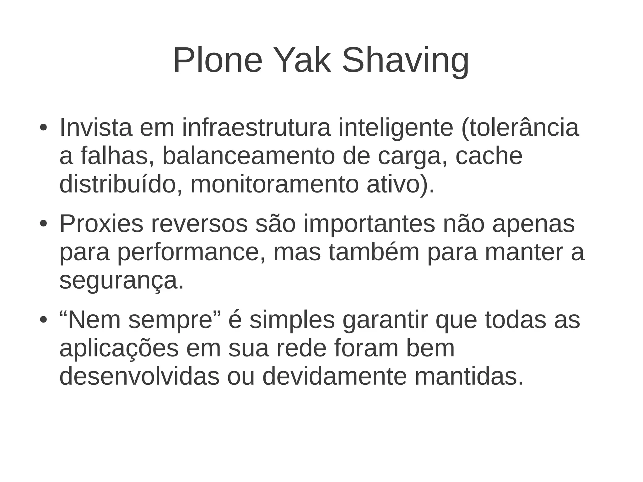 Plone Yak Shaving
● Invista em infraestrutura inteligente (tolerância
a falhas, balanceamento de carga, cache
distribuído, monitoramento ativo).
● Proxies reversos são importantes não apenas
para performance, mas também para manter a
segurança.
● “Nem sempre” é simples garantir que todas as
aplicações em sua rede foram bem
desenvolvidas ou devidamente mantidas.
 