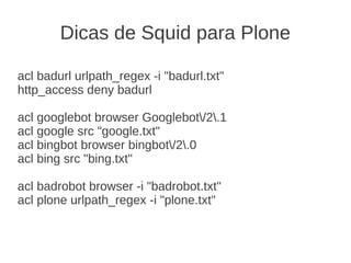 Dicas de Squid para Plone
acl badurl urlpath_regex -i "badurl.txt"
http_access deny badurl
acl googlebot browser Googlebot/2.1
acl google src "google.txt"
acl bingbot browser bingbot/2.0
acl bing src "bing.txt"
acl badrobot browser -i "badrobot.txt"
acl plone urlpath_regex -i "plone.txt"
 