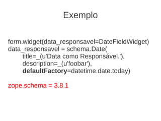 form.widget(data_responsavel=DateFieldWidget)
data_responsavel = schema.Date(
title=_(u'Data como Responsável.'),
description=_(u'foobar'),
defaultFactory=datetime.date.today)
zope.schema = 3.8.1
Exemplo
 