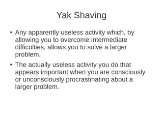 Yak Shaving
● Any apparently useless activity which, by
allowing you to overcome intermediate
difficulties, allows you to solve a larger
problem.
● The actually useless activity you do that
appears important when you are consciously
or unconsciously procrastinating about a
larger problem.
 