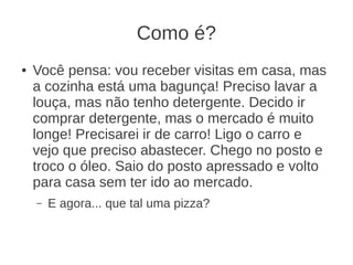 Como é?
● Você pensa: vou receber visitas em casa, mas
a cozinha está uma bagunça! Preciso lavar a
louça, mas não tenho detergente. Decido ir
comprar detergente, mas o mercado é muito
longe! Precisarei ir de carro! Ligo o carro e
vejo que preciso abastecer. Chego no posto e
troco o óleo. Saio do posto apressado e volto
para casa sem ter ido ao mercado.
– E agora... que tal uma pizza?
 
