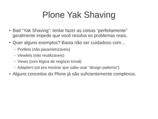 Plone Yak Shaving
● Bad “Yak Shaving”: tentar fazer as coisas “perfeitamente”
geralmente impede que você resolva os problemas reais.
●
Quer alguns exemplos? Basta não ser cuidadoso com...
– Portlets (não parametrizáveis)
– Viewlets (não reutilizáveis)
– Views (com lógica de negócio trivial)
– Adapters (só pra mostrar que sabe usar “design patterns”)
●
Alguns conceitos do Plone já são suficientemente complexos.
 