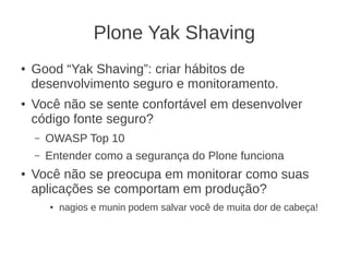 Plone Yak Shaving
● Good “Yak Shaving”: criar hábitos de
desenvolvimento seguro e monitoramento.
● Você não se sente confortável em desenvolver
código fonte seguro?
– OWASP Top 10
– Entender como a segurança do Plone funciona
● Você não se preocupa em monitorar como suas
aplicações se comportam em produção?
● nagios e munin podem salvar você de muita dor de cabeça!
 
