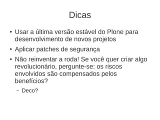 Dicas
● Usar a última versão estável do Plone para
desenvolvimento de novos projetos
● Aplicar patches de segurança
● Não reinventar a roda! Se você quer criar algo
revolucionário, pergunte-se: os riscos
envolvidos são compensados pelos
benefícios?
– Deco?
 