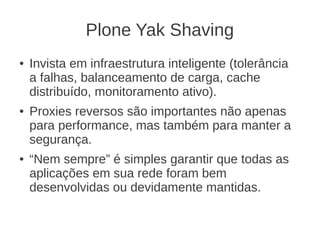 Plone Yak Shaving
● Invista em infraestrutura inteligente (tolerância
a falhas, balanceamento de carga, cache
distribuído, monitoramento ativo).
● Proxies reversos são importantes não apenas
para performance, mas também para manter a
segurança.
● “Nem sempre” é simples garantir que todas as
aplicações em sua rede foram bem
desenvolvidas ou devidamente mantidas.
 