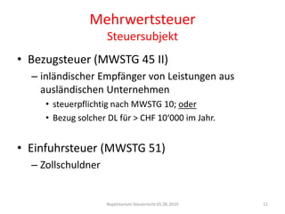 MehrwertsteuerSteuersubjektBezugsteuer (MWSTG 45 II)inländischer Empfänger von Leistungen aus ausländischen Unternehmensteuerpflichtig nach MWSTG 10; oderBezug solcher DL für > CHF 10‘000 im Jahr.Einfuhrsteuer (MWSTG 51)ZollschuldnerRepetitorium Steuerrecht 05.06.201011