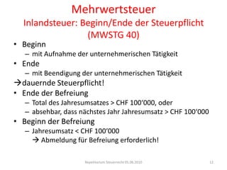 MehrwertsteuerInlandsteuer: Beginn/Ende der Steuerpflicht (MWSTG 40)Beginnmit Aufnahme der unternehmerischen TätigkeitEndemit Beendigung der unternehmerischen Tätigkeitdauernde Steuerpflicht!Ende der BefreiungTotal des Jahresumsatzes > CHF 100‘000, oderabsehbar, dass nächstes Jahr Jahresumsatz > CHF 100‘000Beginn der BefreiungJahresumsatz < CHF 100‘000	 Abmeldung für Befreiung erforderlich!Repetitorium Steuerrecht 05.06.201012