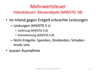 MehrwertsteuerInlandsteuer: Steuerobjekt (MWSTG 18)im Inland gegen Entgelt erbrachte LeistungenLeistungen (MWSTG 3 c)Lieferung (MWSTG 3 d)Dienstleistung (MWSTG 3 d)Nicht-Entgelte: Spenden, Dividenden, Schaden-ersatz usw.ausser AusnahmeRepetitorium Steuerrecht 05.06.201013
