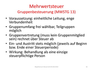 MehrwertsteuerGruppenbesteuerung (MWSTG 13)Voraussetzung: einheitliche Leitung, enge VerbundenheitGruppenumfang frei wählbar, Teilgruppen möglichGruppenvertretung (muss kein Gruppenmitglied sein) rechnet über Steuer abEin- und Austritt stets möglich (jeweils auf Beginn bzw. Ende einer Steuerperiode)Wirkung: Behandlung als eine einzige steuerpflichtige PersonRepetitorium Steuerrecht 05.06.201016