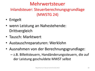 MehrwertsteuerInlandsteuer: Steuerberechnungsgrundlage (MWSTG 24)Entgeltwenn Leistung an Nahestehende: DrittvergleichTausch: MarktwertAustauschreparaturen: WerklohnAusnahmen von der Berechnungsgrundlage:z.B. Billettsteuern, Handänderungssteuern, die auf der Leistung geschuldete MWST selbstRepetitorium Steuerrecht 05.06.201018