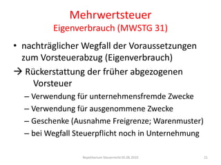 MehrwertsteuerEigenverbrauch (MWSTG 31)nachträglicher Wegfall der Voraussetzungen zum Vorsteuerabzug (Eigenverbrauch) Rückerstattung der früher abgezogenen   	       	    Vorsteuer	Verwendung für unternehmensfremde ZweckeVerwendung für ausgenommene ZweckeGeschenke (Ausnahme Freigrenze; Warenmuster)bei Wegfall Steuerpflicht noch in UnternehmungRepetitorium Steuerrecht 05.06.201021