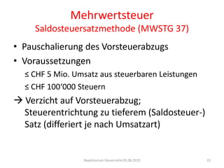 MehrwertsteuerSaldosteuersatzmethode (MWSTG 37)Pauschalierung des VorsteuerabzugsVoraussetzungen≤ CHF 5 Mio. Umsatz aus steuerbaren Leistungen≤ CHF 100‘000 Steuern Verzicht auf Vorsteuerabzug; 	   	 		Steuerentrichtung zu tieferem (Saldosteuer-) 	Satz (differiert je nach Umsatzart)Repetitorium Steuerrecht 05.06.201023