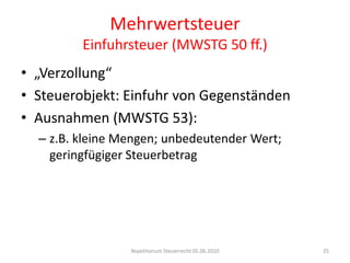 MehrwertsteuerEinfuhrsteuer (MWSTG 50 ff.)„Verzollung“Steuerobjekt: Einfuhr von GegenständenAusnahmen (MWSTG 53):z.B. kleine Mengen; unbedeutender Wert; geringfügiger SteuerbetragRepetitorium Steuerrecht 05.06.201025