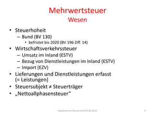 MehrwertsteuerWesenSteuerhoheitBund (BV 130)befristet bis 2020 (BV 196 Ziff. 14)WirtschaftsverkehrssteuerUmsatz im Inland (ESTV)Bezug von Dienstleistungen im Inland (ESTV)Import (EZV)Lieferungen und Dienstleistungen erfasst (= Leistungen)Steuersubjekt ≠ Steuerträger„Nettoallphasensteuer“Repetitorium Steuerrecht 05.06.20104