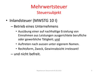 MehrwertsteuerSteuersubjektInlandsteuer (MWSTG 10 I)Betrieb eines UnternehmensAusübung einer auf nachhaltige Erzielung von Einnahmen aus Leistungen ausgerichtete berufliche oder gewerbliche Tätigkeit; undAuftreten nach aussen unter eigenem Namen.Rechtsform, Zweck, Gewinnabsicht irrelevant!und nicht befreit.Repetitorium Steuerrecht 05.06.20109
