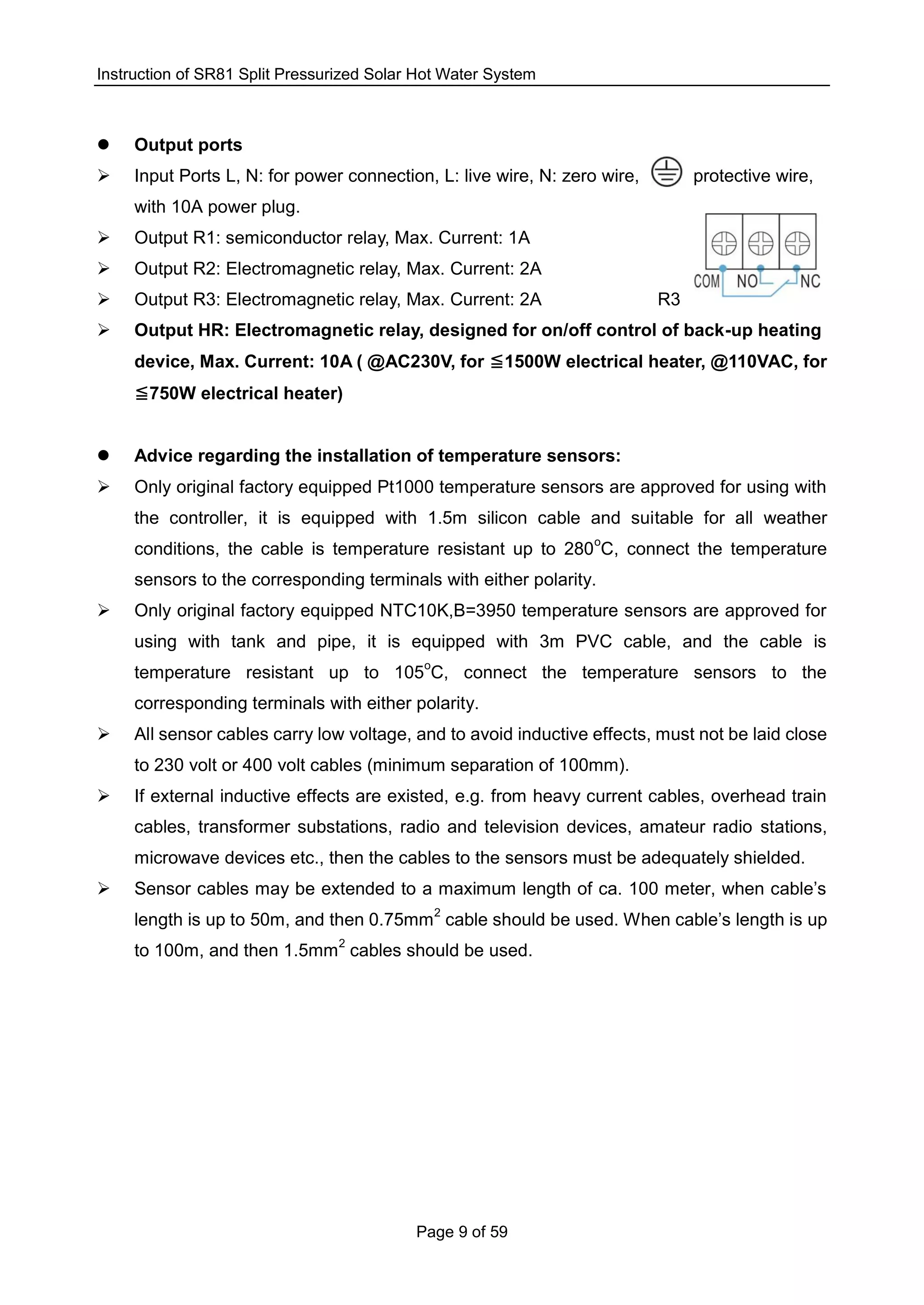 Instruction of SR81 Split Pressurized Solar Hot Water System
Page 9 of 59
 Output ports
 Input Ports L, N: for power connection, L: live wire, N: zero wire, protective wire,
with 10A power plug.
 Output R1: semiconductor relay, Max. Current: 1A
 Output R2: Electromagnetic relay, Max. Current: 2A
 Output R3: Electromagnetic relay, Max. Current: 2A R3
 Output HR: Electromagnetic relay, designed for on/off control of back-up heating
device, Max. Current: 10A ( @AC230V, for 1500W electrical heater, @110VAC, for
750W electrical heater)
 Advice regarding the installation of temperature sensors:
 Only original factory equipped Pt1000 temperature sensors are approved for using with
the controller, it is equipped with 1.5m silicon cable and suitable for all weather
conditions, the cable is temperature resistant up to 280
o
C, connect the temperature
sensors to the corresponding terminals with either polarity.
 Only original factory equipped NTC10K,B=3950 temperature sensors are approved for
using with tank and pipe, it is equipped with 3m PVC cable, and the cable is
temperature resistant up to 105
o
C, connect the temperature sensors to the
corresponding terminals with either polarity.
 All sensor cables carry low voltage, and to avoid inductive effects, must not be laid close
to 230 volt or 400 volt cables (minimum separation of 100mm).
 If external inductive effects are existed, e.g. from heavy current cables, overhead train
cables, transformer substations, radio and television devices, amateur radio stations,
microwave devices etc., then the cables to the sensors must be adequately shielded.
 Sensor cables may be extended to a maximum length of ca. 100 meter, when cable’s
length is up to 50m, and then 0.75mm
2
cable should be used. When cable’s length is up
to 100m, and then 1.5mm
2
cables should be used.
 