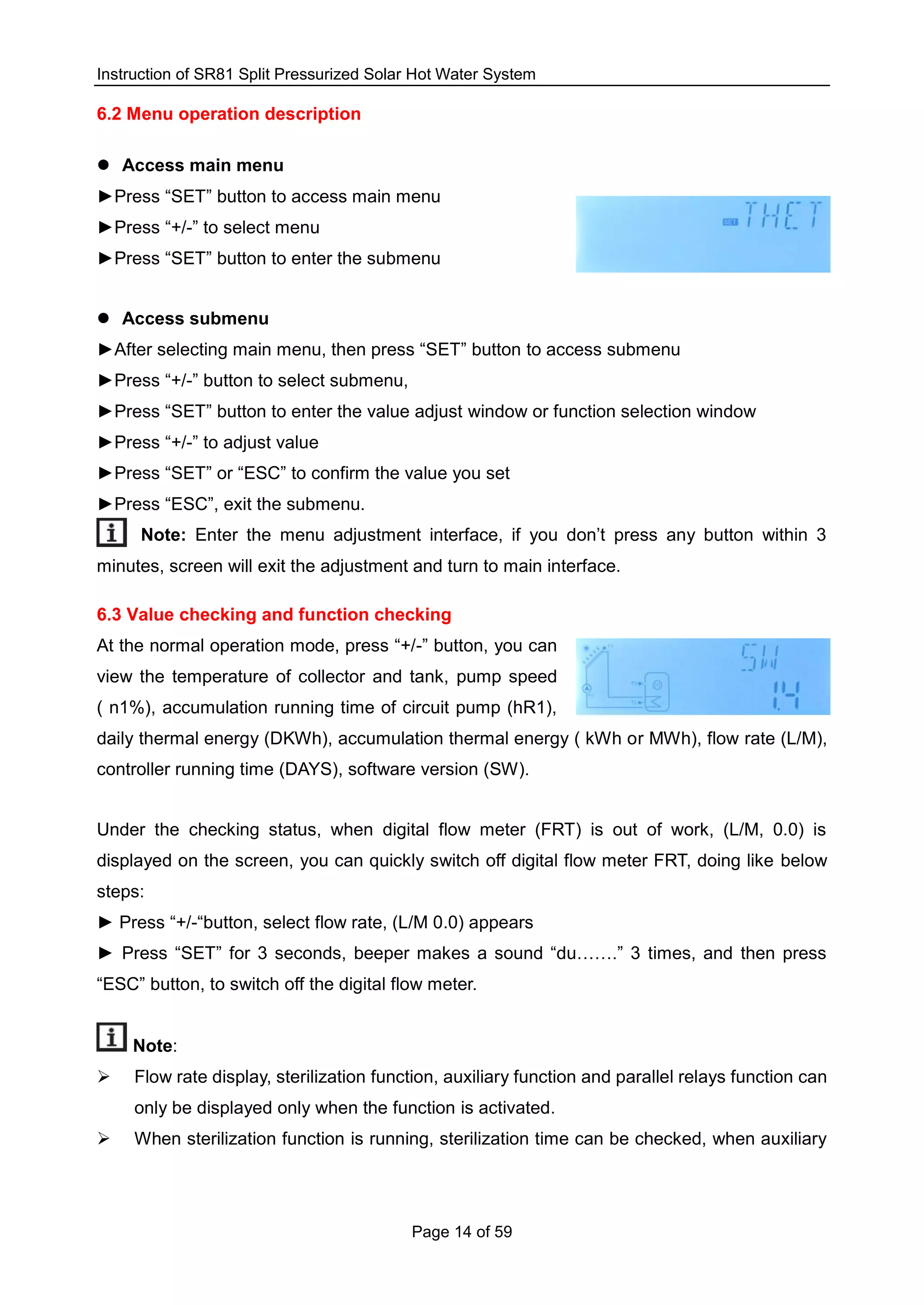 Instruction of SR81 Split Pressurized Solar Hot Water System
Page 14 of 59
6.2 Menu operation description
 Access main menu
►Press “SET” button to access main menu
►Press “+/-” to select menu
►Press “SET” button to enter the submenu
 Access submenu
►After selecting main menu, then press “SET” button to access submenu
►Press “+/-” button to select submenu,
►Press “SET” button to enter the value adjust window or function selection window
►Press “+/-” to adjust value
►Press “SET” or “ESC” to confirm the value you set
►Press “ESC”, exit the submenu.
Note: Enter the menu adjustment interface, if you don’t press any button within 3
minutes, screen will exit the adjustment and turn to main interface.
6.3 Value checking and function checking
At the normal operation mode, press “+/-” button, you can
view the temperature of collector and tank, pump speed
( n1%), accumulation running time of circuit pump (hR1),
daily thermal energy (DKWh), accumulation thermal energy ( kWh or MWh), flow rate (L/M),
controller running time (DAYS), software version (SW).
Under the checking status, when digital flow meter (FRT) is out of work, (L/M, 0.0) is
displayed on the screen, you can quickly switch off digital flow meter FRT, doing like below
steps:
► Press “+/-“button, select flow rate, (L/M 0.0) appears
► Press “SET” for 3 seconds, beeper makes a sound “du…….” 3 times, and then press
“ESC” button, to switch off the digital flow meter.
Note:
 Flow rate display, sterilization function, auxiliary function and parallel relays function can
only be displayed only when the function is activated.
 When sterilization function is running, sterilization time can be checked, when auxiliary
 