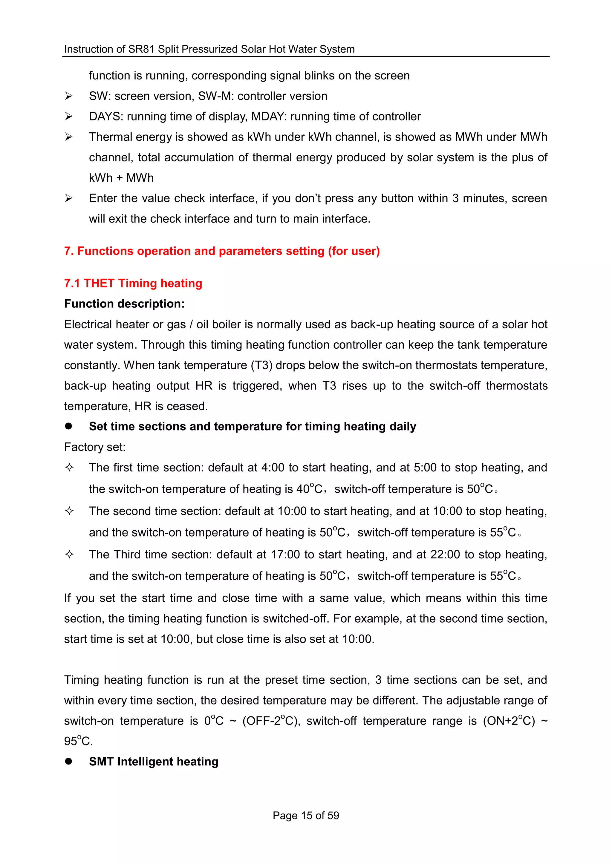 Instruction of SR81 Split Pressurized Solar Hot Water System
Page 15 of 59
function is running, corresponding signal blinks on the screen
 SW: screen version, SW-M: controller version
 DAYS: running time of display, MDAY: running time of controller
 Thermal energy is showed as kWh under kWh channel, is showed as MWh under MWh
channel, total accumulation of thermal energy produced by solar system is the plus of
kWh + MWh
 Enter the value check interface, if you don’t press any button within 3 minutes, screen
will exit the check interface and turn to main interface.
7. Functions operation and parameters setting (for user)
7.1 THET Timing heating
Function description:
Electrical heater or gas / oil boiler is normally used as back-up heating source of a solar hot
water system. Through this timing heating function controller can keep the tank temperature
constantly. When tank temperature (T3) drops below the switch-on thermostats temperature,
back-up heating output HR is triggered, when T3 rises up to the switch-off thermostats
temperature, HR is ceased.
 Set time sections and temperature for timing heating daily
Factory set:
 The first time section: default at 4:00 to start heating, and at 5:00 to stop heating, and
the switch-on temperature of heating is 40
o
C，switch-off temperature is 50
o
C。
 The second time section: default at 10:00 to start heating, and at 10:00 to stop heating,
and the switch-on temperature of heating is 50
o
C，switch-off temperature is 55
o
C。
 The Third time section: default at 17:00 to start heating, and at 22:00 to stop heating,
and the switch-on temperature of heating is 50
o
C，switch-off temperature is 55
o
C。
If you set the start time and close time with a same value, which means within this time
section, the timing heating function is switched-off. For example, at the second time section,
start time is set at 10:00, but close time is also set at 10:00.
Timing heating function is run at the preset time section, 3 time sections can be set, and
within every time section, the desired temperature may be different. The adjustable range of
switch-on temperature is 0
o
C ~ (OFF-2
o
C), switch-off temperature range is (ON+2
o
C) ~
95
o
C.
 SMT Intelligent heating
 