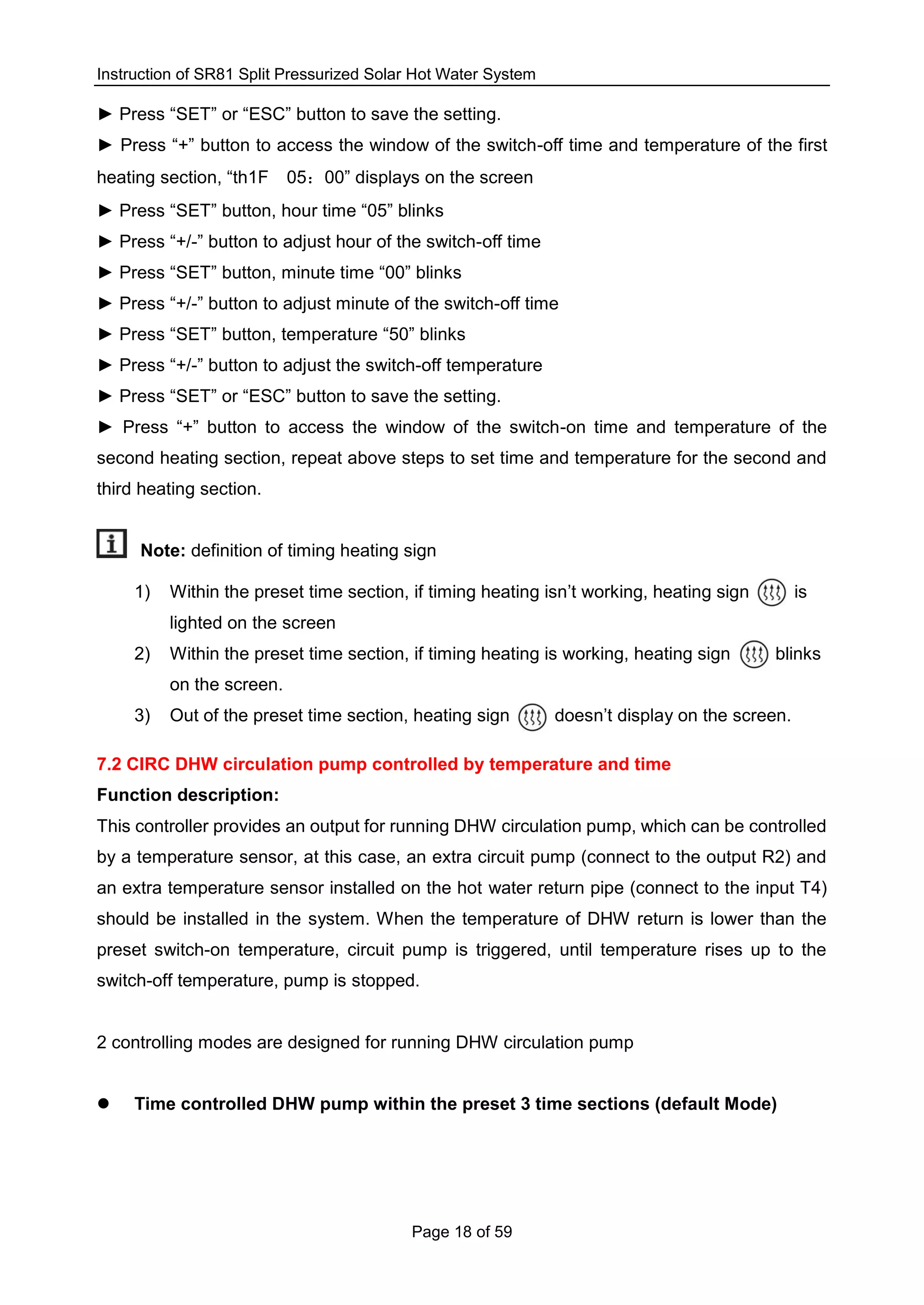 Instruction of SR81 Split Pressurized Solar Hot Water System
Page 18 of 59
► Press “SET” or “ESC” button to save the setting.
► Press “+” button to access the window of the switch-off time and temperature of the first
heating section, “th1F 05：00” displays on the screen
► Press “SET” button, hour time “05” blinks
► Press “+/-” button to adjust hour of the switch-off time
► Press “SET” button, minute time “00” blinks
► Press “+/-” button to adjust minute of the switch-off time
► Press “SET” button, temperature “50” blinks
► Press “+/-” button to adjust the switch-off temperature
► Press “SET” or “ESC” button to save the setting.
► Press “+” button to access the window of the switch-on time and temperature of the
second heating section, repeat above steps to set time and temperature for the second and
third heating section.
Note: definition of timing heating sign
1) Within the preset time section, if timing heating isn’t working, heating sign is
lighted on the screen
2) Within the preset time section, if timing heating is working, heating sign blinks
on the screen.
3) Out of the preset time section, heating sign doesn’t display on the screen.
7.2 CIRC DHW circulation pump controlled by temperature and time
Function description:
This controller provides an output for running DHW circulation pump, which can be controlled
by a temperature sensor, at this case, an extra circuit pump (connect to the output R2) and
an extra temperature sensor installed on the hot water return pipe (connect to the input T4)
should be installed in the system. When the temperature of DHW return is lower than the
preset switch-on temperature, circuit pump is triggered, until temperature rises up to the
switch-off temperature, pump is stopped.
2 controlling modes are designed for running DHW circulation pump
 Time controlled DHW pump within the preset 3 time sections (default Mode)
 
