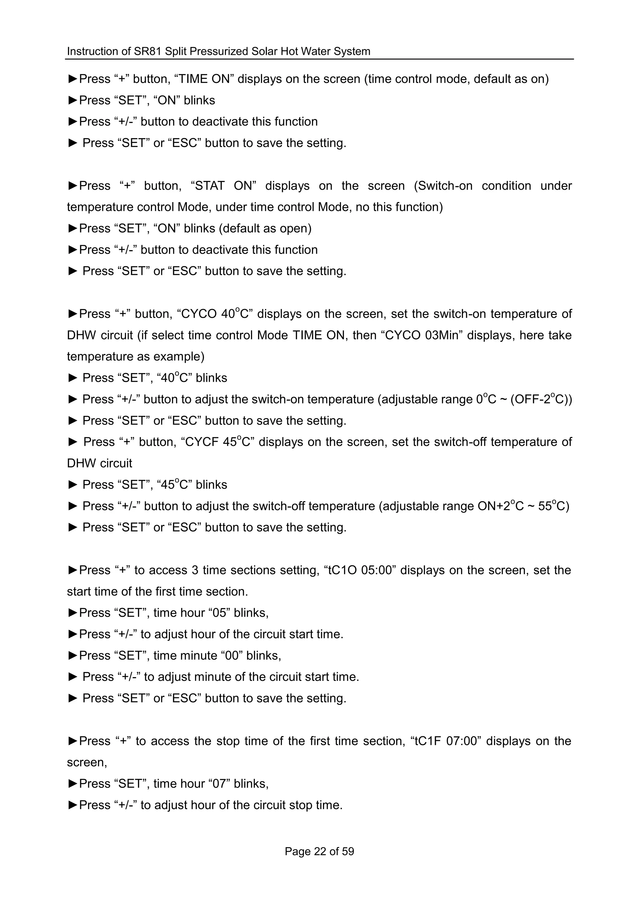 Instruction of SR81 Split Pressurized Solar Hot Water System
Page 22 of 59
►Press “+” button, “TIME ON” displays on the screen (time control mode, default as on)
►Press “SET”, “ON” blinks
►Press “+/-” button to deactivate this function
► Press “SET” or “ESC” button to save the setting.
►Press “+” button, “STAT ON” displays on the screen (Switch-on condition under
temperature control Mode, under time control Mode, no this function)
►Press “SET”, “ON” blinks (default as open)
►Press “+/-” button to deactivate this function
► Press “SET” or “ESC” button to save the setting.
►Press “+” button, “CYCO 40
o
C” displays on the screen, set the switch-on temperature of
DHW circuit (if select time control Mode TIME ON, then “CYCO 03Min” displays, here take
temperature as example)
► Press “SET”, “40
o
C” blinks
► Press “+/-” button to adjust the switch-on temperature (adjustable range 0
o
C ~ (OFF-2
o
C))
► Press “SET” or “ESC” button to save the setting.
► Press “+” button, “CYCF 45
o
C” displays on the screen, set the switch-off temperature of
DHW circuit
► Press “SET”, “45
o
C” blinks
► Press “+/-” button to adjust the switch-off temperature (adjustable range ON+2
o
C ~ 55
o
C)
► Press “SET” or “ESC” button to save the setting.
►Press “+” to access 3 time sections setting, “tC1O 05:00” displays on the screen, set the
start time of the first time section.
►Press “SET”, time hour “05” blinks,
►Press “+/-” to adjust hour of the circuit start time.
►Press “SET”, time minute “00” blinks,
► Press “+/-” to adjust minute of the circuit start time.
► Press “SET” or “ESC” button to save the setting.
►Press “+” to access the stop time of the first time section, “tC1F 07:00” displays on the
screen,
►Press “SET”, time hour “07” blinks,
►Press “+/-” to adjust hour of the circuit stop time.
 