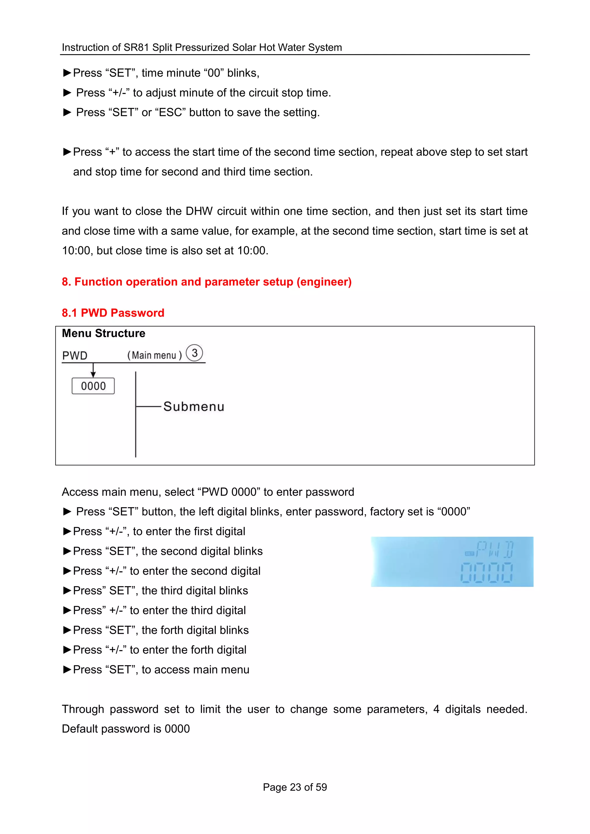 Instruction of SR81 Split Pressurized Solar Hot Water System
Page 23 of 59
►Press “SET”, time minute “00” blinks,
► Press “+/-” to adjust minute of the circuit stop time.
► Press “SET” or “ESC” button to save the setting.
►Press “+” to access the start time of the second time section, repeat above step to set start
and stop time for second and third time section.
If you want to close the DHW circuit within one time section, and then just set its start time
and close time with a same value, for example, at the second time section, start time is set at
10:00, but close time is also set at 10:00.
8. Function operation and parameter setup (engineer)
8.1 PWD Password
Menu Structure
Access main menu, select “PWD 0000” to enter password
► Press “SET” button, the left digital blinks, enter password, factory set is “0000”
►Press “+/-”, to enter the first digital
►Press “SET”, the second digital blinks
►Press “+/-” to enter the second digital
►Press” SET”, the third digital blinks
►Press” +/-” to enter the third digital
►Press “SET”, the forth digital blinks
►Press “+/-” to enter the forth digital
►Press “SET”, to access main menu
Through password set to limit the user to change some parameters, 4 digitals needed.
Default password is 0000
 