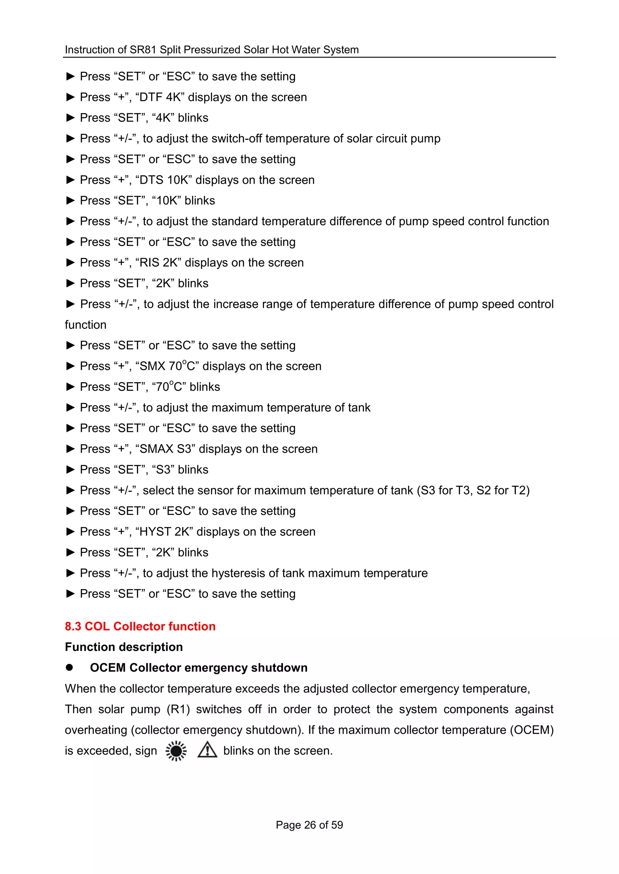 Instruction of SR81 Split Pressurized Solar Hot Water System
Page 26 of 59
► Press “SET” or “ESC” to save the setting
► Press “+”, “DTF 4K” displays on the screen
► Press “SET”, “4K” blinks
► Press “+/-”, to adjust the switch-off temperature of solar circuit pump
► Press “SET” or “ESC” to save the setting
► Press “+”, “DTS 10K” displays on the screen
► Press “SET”, “10K” blinks
► Press “+/-”, to adjust the standard temperature difference of pump speed control function
► Press “SET” or “ESC” to save the setting
► Press “+”, “RIS 2K” displays on the screen
► Press “SET”, “2K” blinks
► Press “+/-”, to adjust the increase range of temperature difference of pump speed control
function
► Press “SET” or “ESC” to save the setting
► Press “+”, “SMX 70
o
C” displays on the screen
► Press “SET”, “70
o
C” blinks
► Press “+/-”, to adjust the maximum temperature of tank
► Press “SET” or “ESC” to save the setting
► Press “+”, “SMAX S3” displays on the screen
► Press “SET”, “S3” blinks
► Press “+/-”, select the sensor for maximum temperature of tank (S3 for T3, S2 for T2)
► Press “SET” or “ESC” to save the setting
► Press “+”, “HYST 2K” displays on the screen
► Press “SET”, “2K” blinks
► Press “+/-”, to adjust the hysteresis of tank maximum temperature
► Press “SET” or “ESC” to save the setting
8.3 COL Collector function
Function description
 OCEM Collector emergency shutdown
When the collector temperature exceeds the adjusted collector emergency temperature,
Then solar pump (R1) switches off in order to protect the system components against
overheating (collector emergency shutdown). If the maximum collector temperature (OCEM)
is exceeded, sign blinks on the screen.
 