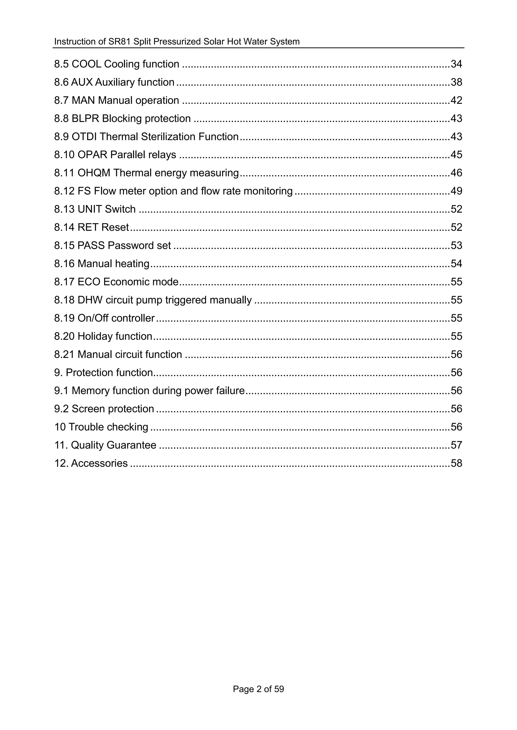 Instruction of SR81 Split Pressurized Solar Hot Water System
Page 2 of 59
8.5 COOL Cooling function .............................................................................................34
8.6 AUX Auxiliary function...............................................................................................38
8.7 MAN Manual operation .............................................................................................42
8.8 BLPR Blocking protection .........................................................................................43
8.9 OTDI Thermal Sterilization Function.........................................................................43
8.10 OPAR Parallel relays ..............................................................................................45
8.11 OHQM Thermal energy measuring.........................................................................46
8.12 FS Flow meter option and flow rate monitoring......................................................49
8.13 UNIT Switch ............................................................................................................52
8.14 RET Reset...............................................................................................................52
8.15 PASS Password set ................................................................................................53
8.16 Manual heating........................................................................................................54
8.17 ECO Economic mode..............................................................................................55
8.18 DHW circuit pump triggered manually ....................................................................55
8.19 On/Off controller......................................................................................................55
8.20 Holiday function.......................................................................................................55
8.21 Manual circuit function ............................................................................................56
9. Protection function.......................................................................................................56
9.1 Memory function during power failure.......................................................................56
9.2 Screen protection ......................................................................................................56
10 Trouble checking ........................................................................................................56
11. Quality Guarantee .....................................................................................................57
12. Accessories ...............................................................................................................58
 