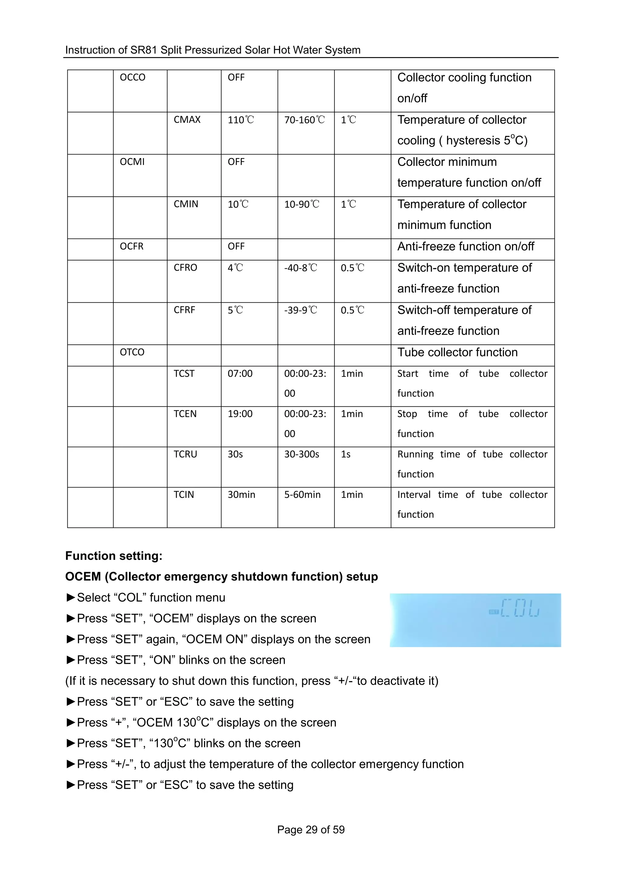 Instruction of SR81 Split Pressurized Solar Hot Water System
Page 29 of 59
OCCO OFF Collector cooling function
on/off
CMAX 110℃ 70-160℃ 1℃ Temperature of collector
cooling ( hysteresis 5
o
C)
OCMI OFF Collector minimum
temperature function on/off
CMIN 10℃ 10-90℃ 1℃ Temperature of collector
minimum function
OCFR OFF Anti-freeze function on/off
CFRO 4℃ -40-8℃ 0.5℃ Switch-on temperature of
anti-freeze function
CFRF 5℃ -39-9℃ 0.5℃ Switch-off temperature of
anti-freeze function
OTCO Tube collector function
TCST 07:00 00:00-23:
00
1min Start time of tube collector
function
TCEN 19:00 00:00-23:
00
1min Stop time of tube collector
function
TCRU 30s 30-300s 1s Running time of tube collector
function
TCIN 30min 5-60min 1min Interval time of tube collector
function
Function setting:
OCEM (Collector emergency shutdown function) setup
►Select “COL” function menu
►Press “SET”, “OCEM” displays on the screen
►Press “SET” again, “OCEM ON” displays on the screen
►Press “SET”, “ON” blinks on the screen
(If it is necessary to shut down this function, press “+/-“to deactivate it)
►Press “SET” or “ESC” to save the setting
►Press “+”, “OCEM 130
o
C” displays on the screen
►Press “SET”, “130
o
C” blinks on the screen
►Press “+/-”, to adjust the temperature of the collector emergency function
►Press “SET” or “ESC” to save the setting
 